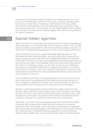 The 7 secrets of facilitation

     07

      So I ensure that participants talk only briefly about where we are now – and
      in much more detail about where we want to go. If you don’t talk about the
      future vision at these kinds of workshops, when will you? And if you clearly
      articulate the future direction, then you will find the road map of how to get
      there will naturally fall out of the session, and the team together can be guided
      as to the best way to get there. Knowing roughly where you want to go before
      you start is imperative.



05    Expose hidden agendas.
      More than once in my early days I got tripped up by not having completely got
      all the agendas out on the table early on in the workshop session. This can spell
      death to a session, particularly if it is the CEO or someone suitably senior who is in
      fact the one harbouring the agenda and chooses not to reveal it until the end.

      Great facilitators find a way to expose the hidden agendas early on, and
      then deal with them within the session. And that can be tricky, because the
      thing is, people are not honest. They don’t deliberately tell lies in a workshop
      environment, the same way they don’t deliberately tell their best friend that the
      new outfit she just spent a considerable amount on makes her bottom look fat.
      The reality is in a workshop session you are often on show to your colleagues
      and superiors. So people frequently give a response they think you (or others)
      want to hear. If the issue is innocuous it doesn’t matter. But if it is important and
      material to the future direction it will substantially disrupt the process and come
      back to bite you in the end.

      Great facilitators have ways of exposing agendas. First, I try and meet with as
      many participants as possible prior to the session for some solid one on one
      time, and get their assessment of where they think the road blocks will occur.
      A kind of off-the-record, heads-up as to the productivity of the session.

      Second, I use the all-important intuition I referred to earlier whilst I am in the
      session to glean whether anyone is harbouring a view that needs to be talked
      through. You have to deal with the individual involved carefully in order to get
      the agenda on the table, and not have them retreat or bury their issue even
      further. But exposing it if it is relevant to the future focus is imperative.

      And finally, I use certain tools to help expose agendas. As I referred to earlier,
      the picture clip is a great tool to determine how cohesive the workshop
      participants are. For example, I once conducted a workshop for an alcoholic
      drink whose sales had been flagging. There had been much discussion amongst
      the marketing team and difficulty gaining agreement on which particular
      direction they wanted to go. No-one seemed to be able to put their finger on




      Penny Burke, Director, Essence Communications - 0419 620 755
      penny@essencecomms.com.au - www.essencecomms.com.au
 