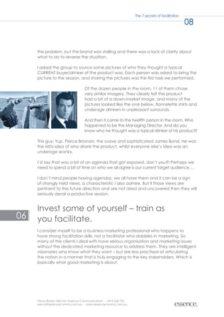 The 7 secrets of facilitation

                                                                                                    08


     the problem, but the brand was stalling and there was a lack of clarity about
     what to do to reverse the situation.

     I asked the group to source some pictures of who they thought a typical
     CURRENT buyer/drinker of the product was. Each person was asked to bring the
     picture to the session, and sharing the pictures was the first task we performed.

                                    Of the dozen people in the room, 11 of them chose
                                    very similar imagery. They clearly felt the product
                                    had a bit of a down-market image, and many of the
                                    pictures looked like the one below, flannelette shirts and
                                    underage drinkers in unpleasant surrounds.

                                    And then it came to the twelfth person in the room. Who
                                    happened to be the Managing Director. And do you
                                    know who he thought was a typical drinker of his product?

     This guy: Yup, Pierce Brosnan, the suave and sophisticated James Bond. He was
     the MDs idea of who drank the product, whilst everyone else’s idea was an
     underage skanky.

     I’d say that was a bit of an agenda that got exposed, don’t you?! Perhaps we
     need to spend a bit of time on who we all agree is our current target audience….

     I don’t mind people having agendas, we all have them and it can be a sign
     of strongly held views, a characteristic I also admire. But if those views are
     pertinent to the future direction and are not aired and uncovered then they will
     seriously derail a productive session.


     Invest some of yourself – train as
06   you facilitate.
     I consider myself to be a business marketing professional who happens to
     have strong facilitation skills, not a facilitator who dabbles in marketing. So
     many of the clients I deal with have serious organisation and marketing issues
     without the dedicated marketing resource to address them. They are intelligent
     visionaries who know what they want – but are less practised at articulating
     the notion in a manner that is truly engaging to the key stakeholders. Which is
     basically what good marketing is about.




     Penny Burke, Director, Essence Communications - 0419 620 755
     penny@essencecomms.com.au - www.essencecomms.com.au
 