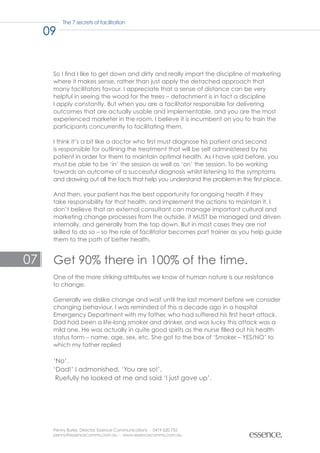 The 7 secrets of facilitation

     09


      So I find I like to get down and dirty and really impart the discipline of marketing
      where it makes sense, rather than just apply the detached approach that
      many facilitators favour. I appreciate that a sense of distance can be very
      helpful in seeing the wood for the trees – detachment is in fact a discipline
      I apply constantly. But when you are a facilitator responsible for delivering
      outcomes that are actually usable and implementable, and you are the most
      experienced marketer in the room, I believe it is incumbent on you to train the
      participants concurrently to facilitating them.

      I think it’s a bit like a doctor who first must diagnose his patient and second
      is responsible for outlining the treatment that will be self administered by his
      patient in order for them to maintain optimal health. As I have said before, you
      must be able to be ‘in’ the session as well as ‘on’ the session. To be working
      towards an outcome of a successful diagnosis whilst listening to the symptoms
      and drawing out all the facts that help you understand the problem in the first place.

      And then, your patient has the best opportunity for ongoing health if they
      take responsibility for that health, and implement the actions to maintain it. I
      don’t believe that an external consultant can manage important cultural and
      marketing change processes from the outside, it MUST be managed and driven
      internally, and generally from the top down. But in most cases they are not
      skilled to do so – so the role of facilitator becomes part trainer as you help guide
      them to the path of better health.


07    Get 90% there in 100% of the time.
      One of the more striking attributes we know of human nature is our resistance
      to change.

      Generally we dislike change and wait until the last moment before we consider
      changing behaviour. I was reminded of this a decade ago in a hospital
      Emergency Department with my father, who had suffered his first heart attack.
      Dad had been a life-long smoker and drinker, and was lucky this attack was a
      mild one. He was actually in quite good spirits as the nurse filled out his health
      status form – name, age, sex, etc. She got to the box of ‘Smoker – YES/NO’ to
      which my father replied

      ‘No’.
      ‘Dad!’ I admonished, ‘You are so!’.
       Ruefully he looked at me and said ‘I just gave up’.




      Penny Burke, Director, Essence Communications - 0419 620 755
      penny@essencecomms.com.au - www.essencecomms.com.au
 