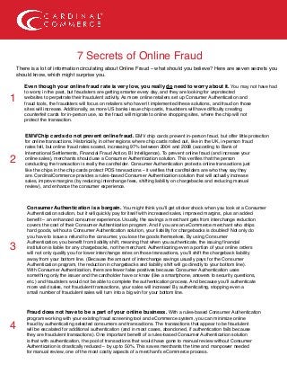 7 Secrets of Online Fraud
There is a lot of information circulating about Online Fraud – what should you believe? Here are seven secrets you
should know, which might surprise you.
Even though your online fraud rate is very low, you really do need to worry about it. You may not have had
to worry in the past, but fraudsters are getting smarter every day, and they are looking for unprotected
websites to perpetrate their fraudulent activity. As more online retailers set up Consumer Authentication and
fraud tools, the fraudsters will focus on retailers who haven’t implemented these solutions, and fraud on those
sites will increase. Additionally, as more US banks issue chip cards, fraudsters will have difficulty creating
counterfeit cards for in-person use, so the fraud will migrate to online shopping sites, where the chip will not
protect the transaction.
EMV/Chip cards do not prevent online fraud. EMV chip cards prevent in-person fraud, but offer little protection
for online transactions. Historically, in other regions where chip cards rolled out, like in the UK, in-person fraud
rates fell, but online fraud rates soared, increasing 97% between 2004 and 2008 (according to Bank of
International Settlements, Financial Fraud Action, BI Intelligence). To prevent online fraud (and increase your
online sales), merchants should use a Consumer Authentication solution. This verifies that the person
conducting the transaction is really the cardholder. Consumer Authentication protects online transactions just
like the chips in the chip cards protect POS transactions – it verifies that cardholders are who they say they
are. CardinalCommerce provides a rules-based Consumer Authentication solution that will actually increase
sales, improve margins (by reducing interchange fees, shifting liability on chargebacks and reducing manual
review), and enhance the consumer experience.
Consumer Authentication is a bargain. You might think you’ll get sticker shock when you look at a Consumer
Authentication solution, but it will quickly pay for itself with increased sales, improved margins, plus an added
benefit – an enhanced consumer experience. Usually, the savings a merchant gets from interchange reduction
covers the cost of their Consumer Authentication program. And if you are an eCommerce merchant who ships
hard goods, without a Consumer Authentication solution, your liability for chargebacks is doubled! Not only do
you have to issue a refund to the consumer, you lose the goods themselves. By using Consumer
Authentication, you benefit from liability shift, meaning that when you authenticate, the issuing financial
institution is liable for any chargebacks, not the merchant. Authenticating even a portion of your online orders
will not only qualify you for lower interchange rates on those transactions, you’ll shift the chargeback liability
away from your bottom line. (Because the amount of interchange savings usually pays for the Consumer
Authentication program, the reduction in chargebacks and liability shift will go directly to your bottom line).
With Consumer Authentication, there are fewer false positives because Consumer Authentication uses
something only the issuer and the cardholder have or know (like a smartphone, answers to security questions,
etc.) and fraudsters would not be able to complete the authentication process. And because you’ll authenticate
more valid sales, not fraudulent transactions, your sales will increase! By authenticating, stopping even a
small number of fraudulent sales will turn into a big win for your bottom line.
Fraud does not have to be a part of your online business. With a rules-based Consumer Authentication
program working with your existing fraud screening tool and eCommerce system, you can minimize online
fraud by authenticating selected consumers and transactions. The transactions that appear to be fraudulent
will be escalated for additional authentication (and in most cases, abandoned, if authentication fails because
they are fraudulent transactions). One important benefit of a rules-based Consumer Authentication solution
is that with authentication, the pool of transactions that would have gone to manual review without Consumer
Authentication is drastically reduced – by up to 50%. This saves merchants the time and manpower needed
for manual review, one of the most costly aspects of a merchant’s eCommerce process.
1
2
3
4
 