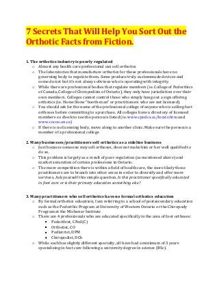 7 Secrets That Will Help You Sort Out the
Orthotic Facts from Fiction.

1. The orthotics industry is poorly regulated
    o Almost any health care professional can sell orthotics
    o The laboratories that manufacture orthotics for those professionals have no
       governing body to regulate them. Some produce truly custommade devices and
       some do not but it’s not always obvious who is operating with integrity.
    o While there are professional bodies that regulate members (ie. College of Pedorthics
       of Canada, College of Chiropodists of Ontario), they only have jurisdiction over their
       own members. Colleges cannot control those who simply hang out a sign offering
       orthotics (ie. Home Show “booth-man” or practitioners who are not licensed).
    o You should ask for the name of the professional college of anyone who is selling foot
       orthoses before committing to a purchase. All colleges have a directory of licensed
       members so check to see the person is listed (ie. www.cpedcs.ca/locate.htm and
       www.cocoo.on.ca)
    o If there is no licensing body, move along to another clinic. Make sure the person is a
       member of a professional college

2. Many businesses/practitioners sell orthotics as a sideline business
    o Just because someone may sell orthoses, does not make him or her well qualified to
      do so.
    o This problem is largely as a result of poor regulation (as mentioned above) and
      market saturation of certain professions in Ontario.
    o The more competition there is within a field of health care, the more likely those
      practitioners are to branch into other areas in order to diversify and offer more
      services. Ask yourself this simple question. Is this practitioner specifically educated
      in foot care or is their primary education something else?


3. Many practitioners who sell orthotics have no formal orthotics education
    o By formal orthotics education, I am referring to a school of postsecondary education
      such as the Pedorthic Program at University of Western Ontario or the Chiropody
      Program at the Michener Institute
    o There are 4 professionals who are educated specifically in the area of foot orthoses:
             Pedorthist, CPed(C)
             Orthotist, CO
             Podiatrist, DPM
             Chiropodist, DCh
    o While each has slightly different specialty, all have had a minimum of 3 years
      specializing in foot care following a university degree in science (BSc).
 