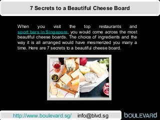 7 Secrets to a Beautiful Cheese Board
http://www.boulevard.sg/ info@blvd.sg
When you visit the top restaurants and
sport bars in Singapore, you would come across the most
beautiful cheese boards. The choice of ingredients and the
way it is all arranged would have mesmerized you many a
time. Here are 7 secrets to a beautiful cheese board.
 