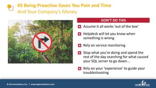 © eG Innovations, Inc. | www.eginnovations.com
• Assume it all works ‘out of the box’
• Helpdesk will let you know when
something is wrong
• Rely on service monitoring
• Stop what you’re doing and spend the
rest of the day searching for what caused
your SQL server to go down...
• Rely on your ‘experience’ to guide your
troubleshooting
#5 Being Proactive Saves You Pain and Time
And Your Company’s Money
DON’T DO THIS
 