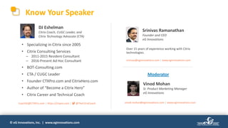 © eG Innovations, Inc. | www.eginnovations.com
Know Your Speaker
Vinod Mohan
Sr. Product Marketing Manager
eG Innovations
Moderator
DJ Eshelman
Citrix Coach, CUGC Leader, and
Citrix Technology Advocate (CTA)
Srinivas Ramanathan
Founder and CEO
eG Innovations
Over 15 years of experience working with Citrix
technologies.
srinivas@eginnovations.com | www.eginnovations.com
• Specializing in Citrix since 2005
• Citrix Consulting Services
– 2011-2015 Resident Consultant
– 2016-Present Ad Hoc Consultant
• BOT-Consulting.com
• CTA / CUGC Leader
• Founder CTXPro.com and CitrixHero.com
• Author of “Become a Citrix Hero”
• Citrix Career and Technical Coach
CoachDJ@CTXPro.com | https://ctxpro.com | @TheCitrixCoach vinod.mohan@eginnovations.com | www.eginnovations.com
 