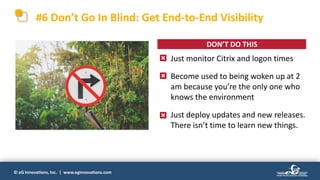 © eG Innovations, Inc. | www.eginnovations.com
• Just monitor Citrix and logon times
• Become used to being woken up at 2
am because you’re the only one who
knows the environment
• Just deploy updates and new releases.
There isn’t time to learn new things.
#6 Don’t Go In Blind: Get End-to-End Visibility
DON’T DO THIS
 