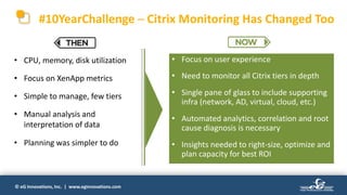 © eG Innovations, Inc. | www.eginnovations.com
#10YearChallenge ─ Citrix Monitoring Has Changed Too
• CPU, memory, disk utilization
• Focus on XenApp metrics
• Simple to manage, few tiers
• Manual analysis and
interpretation of data
• Planning was simpler to do
• Focus on user experience
• Need to monitor all Citrix tiers in depth
• Single pane of glass to include supporting
infra (network, AD, virtual, cloud, etc.)
• Automated analytics, correlation and root
cause diagnosis is necessary
• Insights needed to right-size, optimize and
plan capacity for best ROI
 