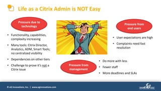 © eG Innovations, Inc. | www.eginnovations.com
Life as a Citrix Admin is NOT Easy
Pressure due to
technology
Pressure from
management
Pressure from
end users
• Functionality, capabilities,
complexity increasing
• Many tools: Citrix Director,
Analytics, ADM, Smart Tools;
no centralized visibility
• Dependencies on other tiers
• Challenge to prove it’s not a
Citrix issue
• User expectations are high
• Complaints need fast
resolution
• Do more with less
• Fewer staff
• More deadlines and SLAs
 