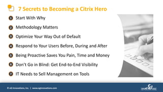 © eG Innovations, Inc. | www.eginnovations.com
7 Secrets to Becoming a Citrix Hero
• Start With Why
• Methodology Matters
• Optimize Your Way Out of Default
• Respond to Your Users Before, During and After
• Being Proactive Saves You Pain, Time and Money
• Don’t Go in Blind: Get End-to-End Visibility
• IT Needs to Sell Management on Tools
1
2
3
4
5
6
7
 