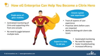 © eG Innovations, Inc. | www.eginnovations.com
How eG Enterprise Can Help You Become a Citrix Hero
Single-pane-of-
glass visibility
Expert in a box
to aid you
Ensure a great
user experience
• Centralized monitoring of
Citrix and supporting infra
from one console
• No need to juggle between
multiple tools
• Track all aspects of user
experience
• Proactive alerts before users
are impacted
• Ability to distinguish client-side
issues
• Automated monitoring
• No need for experts
• Faster troubleshooting
• Increased efficiency
 