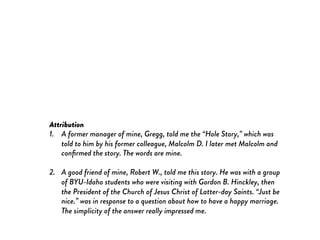 Attribution
1.  A former manager of mine, Gregg, told me the “Hole Story,” which was
told to him by his former colleague, Malcolm D. I later met Malcolm and
conﬁrmed the story. The words are mine.
2.  A good friend of mine, Robert W., told me this story. He was with a group
of BYU-Idaho students who were visiting with Gordon B. Hinckley, then
the President of the Church of Jesus Christ of Latter-day Saints. “Just be
nice.” was in response to a question about how to have a happy marriage.
The simplicity of the answer really impressed me.
 