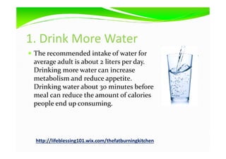 1. Drink More Water
The recommended intake of water for
average adult is about 2 liters per day.
Drinking more water can increase
metabolism and reduce appetite.metabolism and reduce appetite.
Drinking water about 30 minutes before
meal can reduce the amount of calories
people end up consuming.
http://lifeblessing101.wix.com/thefatburningkitchen
 