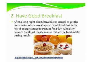 2. Have Good Breakfast
After a long night sleep, breakfast is crucial to get the
body metabolism 'work' again. Good breakfast is the
key of energy source to sustain for a day. A healthy
balance breakfast meal can also reduce the food intakebalance breakfast meal can also reduce the food intake
during lunch.
http://lifeblessing101.wix.com/thefatburningkitchen
 