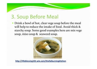 3. Soup Before Meal
Drink a bowl of hot, clear vege soup before the meal
will help to reduce the intake of food. Avoid thick &
starchy soup. Some good examples here are mix vege
soup, miso soup & seaweed soup.soup, miso soup & seaweed soup.
http://lifeblessing101.wix.com/thefatburningkitchen
 