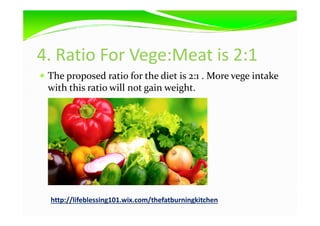 4. Ratio For Vege:Meat is 2:1
The proposed ratio for the diet is 2:1 . More vege intake
with this ratio will not gain weight.
http://lifeblessing101.wix.com/thefatburningkitchen
 
