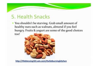 5. Health Snacks
You shouldn't be starving. Grab small amount of
healthy nuts such as walnuts, almond if you feel
hungry. Fruits & yogurt are some of the good choices
too!too!
http://lifeblessing101.wix.com/thefatburningkitchen
 