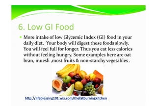 6. Low GI Food
More intake of low Glycemic Index (GI) food in your
daily diet. Your body will digest these foods slowly.
You will feel full for longer. Thus you eat less calories
without feeling hungry. Some examples here are oatwithout feeling hungry. Some examples here are oat
bran, muesli ,most fruits & non-starchy vegetables .
http://lifeblessing101.wix.com/thefatburningkitchen
 
