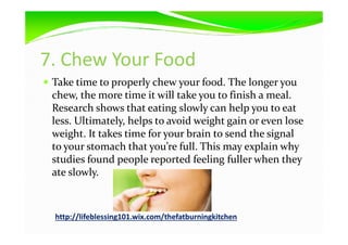 7. Chew Your Food
Take time to properly chew your food. The longer you
chew, the more time it will take you to finish a meal.
Research shows that eating slowly can help you to eat
less. Ultimately, helps to avoid weight gain or even loseless. Ultimately, helps to avoid weight gain or even lose
weight. It takes time for your brain to send the signal
to your stomach that you’re full. This may explain why
studies found people reported feeling fuller when they
ate slowly.
http://lifeblessing101.wix.com/thefatburningkitchen
 