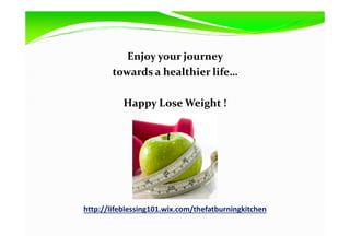 Enjoy your journey
towards a healthier life…
Happy Lose Weight !
http://lifeblessing101.wix.com/thefatburningkitchen
 
