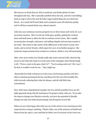 She focuses on foods that are rich in nutrients, and drinks plenty of water
throughout the day. She’s naturally satisfied when she eats, and she’s not holding
back an urge to shove the next fat laden sugar loaded thing she sees down her
throat. As a result she’ll most likely start seeing fat come off relatively quickly
and it will have seemed fairly easy, almost natural.


Julie also uses resistance exercise properly two or three times each week, for 15 to
25 minute sessions. She’s in and out of the gym, quickly, getting her workout
done and back home to allow her life to continue on her terms. She’s rapidly
increasing her strength, endurance, and adding shapely and sexy lean muscle to
her body. She starts to take notice of the differences in the mirror in just a few
weeks, and so do her friends, which spurs her on to even further progress. She
tracks her improvements from workout to workout, which is very self-motivating.


After a few more weeks, her friends really take notice and ask Julie what her big
secret is and when she starts to reveal some of her strategies, their friends laugh
it off…”Twice a week in the gym, that’s it?”, “You’re eating carbs too? Oh, I can’ t
do that, it wouldn’t work for me…” they might say.


Meanwhile her body continues to evolve into a fat burning machine and she’s
able to maintain permanent fat loss and fitness for the rest of her healthy life,
while severely reducing their risks for disease, and all with little time
commitment.


Now, that’s just a hypothetical example, but it is entirely possible if you use the
right approach along with the techniques I’m going to share with you. If you take
the steps to change your lifestyle correctly, you have the potential to literally
change not only your body fat percentage, but all aspects of your life.


When you are truly happy with what you see in the mirror every morning you feel
empowered to conquer anything. Charles Atlas, one of the pioneers of health and
fitness from the 1950’s, once said that he didn’t care if everyone in the room was

                                          10
 