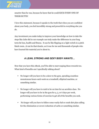 smarter than he was, because he knew that he could KICK EVERY ONE OF
THEIR BUTTS!


I love this statement, because it speaks to the truth that when you are confident
about your body, you feel incredibly strong and powerful in everything else you
do.


Any investment you make today to improve your knowledge on how to take the
steps like Julie did in our example can truly make the difference in your long
term fat loss, health and fitness. It can be like flipping on a light switch in a pitch
black room…it can be that drastic, as it was for me and thousands of people who
have learned the material you’re about to.



              A LEAN, STRONG AND SEXY BODY AWAITS…


Now that you have this eBook, you’ll be able to start reaping these rewards too.
What kind of benefits am I specifically talking about?


      •   No longer will you have to be a slave to the gym, spending countless
          monotonous hours each week on a treadmill, elliptical machine, or
          something similar.


      •   No longer will you have to rush to be on time for an aerobics class. No
          longer will you have to be in the gym for 4, 5, or 6 days per week,
          performing various forms of exercise to get all of the benefits you seek.


      •   No longer will you have to follow some wacky fad or crash diet plan calling
          for the elimination or severe reduction of carbs or something similar.




                                            11
 
