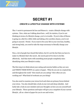 SECRET #1
             CREATE A LIFESTYLE CHANGE WITH SYSTEMS


The 1st secret to permanent fat loss and fitness is: create a lifestyle change with
systems. Now, what am I talking about here…well, for starters, if you’re not
thinking in terms of a lifestyle change, you’re in trouble. If you’re idea of fitness
is going on a diet for a little while and taking a few aerobics classes, you’re not
going to succeed. Period. If you want to live your life in your own lean, healthy,
and strong body, you need to take the steps necessary to literally change your
lifestyle.


Now, a lot of people have heard this before, but it’s not the fact that you have to
make it a lifestyle that’s the secret…the secret part of it is how to do this
effectively. And that starts with something most people completely miss:
identifying what your lifestyle is today.


The first step is to think about your eating and exercise habits as they are now
and WRITE THEM DOWN on a piece of paper. What do you eat on a typical day
and throughout the week? How much are you eating? How often are you
working out? What kind of workouts are you doing?


You also need to examine your stress level and what are primary forces behind
your stress. You also should take a look at your rest and sleep schedule. And
lastly take a look at your mindset and your thoughts on how you see yourself and
your lifestyle. These questions and topics will give you a snapshot of your current
lifestyle…all on 1 sheet of paper for you to see and review.




                                            13
 