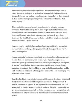After spending a few minutes jotting this data down and reviewing it once or
twice, you can probably start to see just how big this whole fat loss and fitness
thing really is, and why making a small temporary change here or there (as most
diets or exercise plans give you) might win a battle or two, but not the WAR
you’re fighting.


There are just too many variables to try and control by using the bandage
approach. And what I mean by that is, most people try to fix their health and
fitness problem like someone would fix a cut or scrape with a band-aid. Your
health and fitness is not a simple cut or a scrape, and it needs more than a
temporary fix. So a lifestyle change is what is needed for a long term solution to
fat loss and fitness. That is essential.


Now, once you’ve established a snapshot of your current lifestyle, you need to
move on to the second step…changing your lifestyle through systems. Here’s
what I mean by that:


Ask any successful business person what is at the heart of his or her success and
most of them will mention a system of some type. If you have a proven and
successful system, you will be successful at whatever you’re trying to accomplish.
If you don’t, you’ll be lost. I spent years of my own life searching the fitness
wasteland for methods that I could use to burn fat, build muscle, and get healthy
with little time commitment. At some point I realized that I was creating my own
system for fitness success.


Once I realized that, I was able to recommend this same system to my friends and
family members interested in lifelong health and fitness. And guess what, it
worked for those who applied. It was a proven and successful system. All I did
was apply it to another person. Just like in business, if you have a successful and
proven system, you can essentially apply the system over and over again to create
new businesses. They’re all based on the same successful and proven model or
system.

                                           14
 