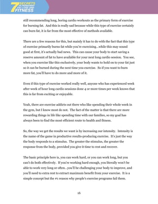 still recommending long, boring cardio workouts as the primary form of exercise
for burning fat. And this is really sad because while this type of exercise certainly
can burn fat, it is far from the most effective of methods available.


There are a few reasons for this, but mainly it has to do with the fact that this type
of exercise primarily burns fat while you’re exercising…while this may sound
good at first, it’s actually bad news. This can cause your body to start saving a
reserve amount of fat to have available for your next long cardio session. You see,
when you exercise like this exclusively, your body wants to hold on to your fat just
so it can be burned during the next time you exercise. So if you want to burn
more fat, you’ll have to do more and more of it.


Even if this type of exercise worked really well, anyone who has experienced week
after week of hour long cardio sessions done 4 or more times per week knows that
this is far from exciting or enjoyable.


Yeah, there are exercise addicts out there who like spending their whole week in
the gym, but I know most do not. The fact of the matter is that there are more
rewarding things in life like spending time with our families, so my goal has
always been to find the most efficient route to health and fitness.


So, the way we get the results we want is by increasing our intensity. Intensity is
the name of the game in productive results-producing exercise. It’s just the way
the body responds to a stimulus. The greater the stimulus, the greater the
response from the body, provided you give it time to rest and recover.


The basic principle here is, you can work hard, or you can work long, but you
can’t do both effectively. If you’re working hard enough, you literally won’t be
able to work very long or often…you’ll be challenging your body to improve, and
you’ll need to extra rest to extract maximum benefit from your exercise. It is a
simple concept but the #1 reason why people’s exercise programs fail them.



                                          16
 