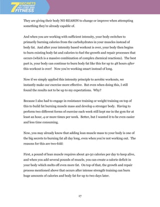 They are giving their body NO REASON to change or improve when attempting
something they’re already capable of.


And when you are working with sufficient intensity, your body switches to
primarily burning calories from the carbohydrates in your muscles instead of
body fat. And after your intensity based workout is over, your body then begins
to burn existing body fat and calories to fuel the growth and repair processes that
occurs (which is a massive combination of complex chemical reactions). The best
part is, your body can continue to burn body fat like this for up to 48 hours after
this workout is over! Now you’re working smart instead of long.


Now if we simply applied this intensity principle to aerobic workouts, we
instantly make our exercise more effective. But even when doing this, I still
found the results not to be up to my expectations. Why?


Because I also had to engage in resistance training or weight training on top of
this to build fat burning muscle mass and develop a stronger body. Having to
perform two different forms of exercise each week still kept me in the gym for at
least an hour, 4 or more times per week. Better, but I wanted it to be even easier
and less time consuming.


Now, you may already know that adding lean muscle mass to your body is one of
the big secrets to burning fat all day long, even when you’re not working out. The
reasons for this are two-fold:


First, a pound of lean muscle requires about 40-50 calories per day to keep alive,
and when you add several pounds of muscle, you can create a calorie deficit in
your body which melts off even more fat. On top of that, the growth and repair
process mentioned above that occurs after intense strength training can burn
huge amounts of calories and body fat for up to two days later.




                                         17
 