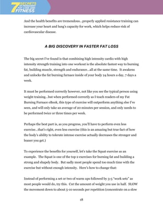 And the health benefits are tremendous…properly applied resistance training can
increase your heart and lung’s capacity for work, which helps reduce risk of
cardiovascular disease.



               A BIG DISCOVERY IN FASTER FAT LOSS


The big secret I’ve found is that combining high intensity cardio with high
intensity strength training into one workout is the absolute fastest way to burning
fat, building muscle, strength and endurance…all at the same time. It awakens
and unlocks the fat burning furnace inside of your body 24 hours a day, 7 days a
week.


It must be performed correctly however, not like you see the typical person using
weight training…but when performed correctly as I teach readers of my Fat
Burning Furnace eBook, this type of exercise will outperform anything else I’ve
seen, and will only take an average of 20 minutes per session, and only needs to
be performed twice or three times per week.


Perhaps the best part is, as you progress, you’ll have to perform even less
exercise…that’s right, even less exercise (this is an amazing but true fact of how
the body’s ability to tolerate intense exercise actually decreases the stronger and
leaner you get.)


To experience the benefits for yourself, let’s take the Squat exercise as an
example. The Squat is one of the top 2 exercises for burning fat and building a
strong and shapely body. But sadly most people spend too much time with the
exercise but without enough intensity. Here’s how to change that:


Instead of performing a set or two of warm ups followed by 3-5 “work sets” as
most people would do, try this. Cut the amount of weight you use in half. SLOW
the movement down to about 5-10 seconds per repetition (concentrate on a slow


                                         18
 
