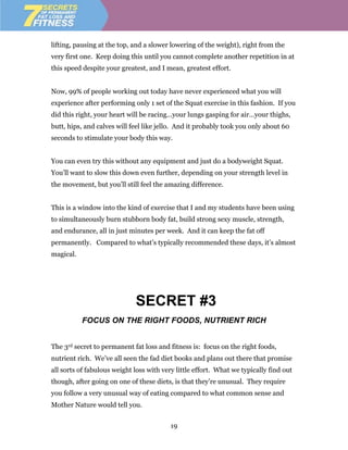 lifting, pausing at the top, and a slower lowering of the weight), right from the
very first one. Keep doing this until you cannot complete another repetition in at
this speed despite your greatest, and I mean, greatest effort.


Now, 99% of people working out today have never experienced what you will
experience after performing only 1 set of the Squat exercise in this fashion. If you
did this right, your heart will be racing…your lungs gasping for air…your thighs,
butt, hips, and calves will feel like jello. And it probably took you only about 60
seconds to stimulate your body this way.


You can even try this without any equipment and just do a bodyweight Squat.
You’ll want to slow this down even further, depending on your strength level in
the movement, but you’ll still feel the amazing difference.


This is a window into the kind of exercise that I and my students have been using
to simultaneously burn stubborn body fat, build strong sexy muscle, strength,
and endurance, all in just minutes per week. And it can keep the fat off
permanently. Compared to what’s typically recommended these days, it’s almost
magical.




                             SECRET #3
           FOCUS ON THE RIGHT FOODS, NUTRIENT RICH


The 3rd secret to permanent fat loss and fitness is: focus on the right foods,
nutrient rich. We’ve all seen the fad diet books and plans out there that promise
all sorts of fabulous weight loss with very little effort. What we typically find out
though, after going on one of these diets, is that they’re unusual. They require
you follow a very unusual way of eating compared to what common sense and
Mother Nature would tell you.


                                          19
 
