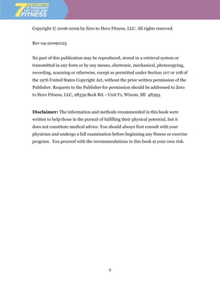 Copyright © 2006-2009 by Zero to Hero Fitness, LLC. All rights reserved.


Rev 04-20090125


No part of this publication may be reproduced, stored in a retrieval system or
transmitted in any form or by any means, electronic, mechanical, photocopying,
recording, scanning or otherwise, except as permitted under Section 107 or 108 of
the 1976 United States Copyright Act, without the prior written permission of the
Publisher. Requests to the Publisher for permission should be addressed to Zero
to Hero Fitness, LLC, 28339 Beck Rd. - Unit F1, Wixom, MI 48393.


Disclaimer: The information and methods recommended in this book were
written to help those in the pursuit of fulfilling their physical potential, but it
does not constitute medical advice. You should always first consult with your
physician and undergo a full examination before beginning any fitness or exercise
program. You proceed with the recommendations in this book at your own risk.




                                           2
 