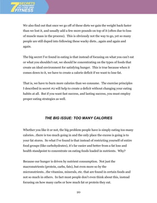 We also find out that once we go off of these diets we gain the weight back faster
than we lost it, and usually add a few more pounds on top of it (often due to loss
of muscle mass in the process). This is obviously not the way to go, yet so many
people are still duped into following these wacky diets…again and again and
again.


The big secret I’ve found in eating is that instead of focusing on what you can’t eat
or what you shouldn’t eat, we should be concentrating on the types of foods that
create an ideal environment for satisfying hunger. This is true because when it
comes down to it, we have to create a calorie deficit if we want to lose fat.


That is, we have to burn more calories than we consume. The exercise principles
I described in secret #2 will help to create a deficit without changing your eating
habits at all. But if you want fast success, and lasting success, you must employ
proper eating strategies as well.




                THE BIG ISSUE: TOO MANY CALORIES


Whether you like it or not, the big problem people have is simply eating too many
calories…there is too much going in and the only place the excess is going is to
your fat stores. So what I’ve found is that instead of restricting yourself of entire
food groups (like carbohydrates), it’s far easier and better from a fat loss and
health standpoint to concentrate on eating foods loaded in nutrients. Why?


Because our hunger is driven by nutrient consumption. Not just the
macronutrients (protein, carbs, fats), but even more so by the
micronutrients…the vitamins, minerals, etc. that are found in certain foods and
not so much in others. In fact most people don’t even think about this, instead
focusing on how many carbs or how much fat or protein they eat.


                                         20
 