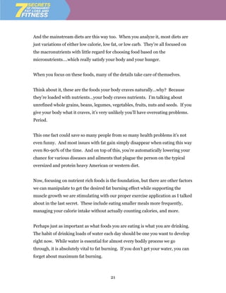 And the mainstream diets are this way too. When you analyze it, most diets are
just variations of either low calorie, low fat, or low carb. They’re all focused on
the macronutrients with little regard for choosing food based on the
micronutrients….which really satisfy your body and your hunger.


When you focus on these foods, many of the details take care of themselves.


Think about it, these are the foods your body craves naturally…why? Because
they’re loaded with nutrients…your body craves nutrients. I’m talking about
unrefined whole grains, beans, legumes, vegetables, fruits, nuts and seeds. If you
give your body what it craves, it’s very unlikely you’ll have overeating problems.
Period.


This one fact could save so many people from so many health problems it’s not
even funny. And most issues with fat gain simply disappear when eating this way
even 80-90% of the time. And on top of this, you’re automatically lowering your
chance for various diseases and ailments that plague the person on the typical
oversized and protein heavy American or western diet.


Now, focusing on nutrient rich foods is the foundation, but there are other factors
we can manipulate to get the desired fat burning effect while supporting the
muscle growth we are stimulating with our proper exercise application as I talked
about in the last secret. These include eating smaller meals more frequently,
managing your calorie intake without actually counting calories, and more.


Perhaps just as important as what foods you are eating is what you are drinking.
The habit of drinking loads of water each day should be one you want to develop
right now. While water is essential for almost every bodily process we go
through, it is absolutely vital to fat burning. If you don’t get your water, you can
forget about maximum fat burning.



                                          21
 