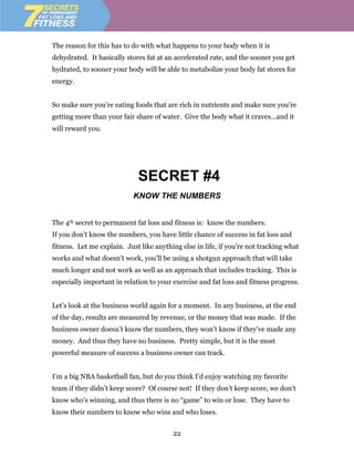 The reason for this has to do with what happens to your body when it is
dehydrated. It basically stores fat at an accelerated rate, and the sooner you get
hydrated, to sooner your body will be able to metabolize your body fat stores for
energy.


So make sure you’re eating foods that are rich in nutrients and make sure you’re
getting more than your fair share of water. Give the body what it craves…and it
will reward you.




                             SECRET #4
                            KNOW THE NUMBERS


The 4th secret to permanent fat loss and fitness is: know the numbers.
If you don’t know the numbers, you have little chance of success in fat loss and
fitness. Let me explain. Just like anything else in life, if you’re not tracking what
works and what doesn’t work, you’ll be using a shotgun approach that will take
much longer and not work as well as an approach that includes tracking. This is
especially important in relation to your exercise and fat loss and fitness progress.


Let’s look at the business world again for a moment. In any business, at the end
of the day, results are measured by revenue, or the money that was made. If the
business owner doesn’t know the numbers, they won’t know if they’ve made any
money. And thus they have no business. Pretty simple, but it is the most
powerful measure of success a business owner can track.


I’m a big NBA basketball fan, but do you think I’d enjoy watching my favorite
team if they didn’t keep score? Of course not! If they don’t keep score, we don’t
know who’s winning, and thus there is no “game” to win or lose. They have to
know their numbers to know who wins and who loses.


                                         22
 