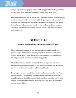 shotgun approach: just spraying bullets and hoping you hit something. And this
always results in the wasting of your most valuable asset…your time.


By doing this you’ll not only be able to watch the inches melt off, but you’ll also be
able to use these records as a motivational tool, spurring you on to even further
progress…and even inspiring others you care about to do the same. So, bottom
line, make sure to keep accurate records of your workouts and your progress.
Just like in any business or in sports, you won’t know if you’re winning if you
don’t keep score.




                             SECRET #5
          SURROUND YOURSELF WITH POSITIVE PEOPLE


The 5th secret to permanent fat loss and fitness is: surround yourself with
positive people. Ok this one is extremely important. Surround yourself with
positive people. I can’t stress this enough…and this might hurt your feelings a
bit, but your friends and family may be making you fat.


Think about that for a minute. Your mindset, whether you like it or not, is
shaped (and often times greatly so) by your outside influencers, the people you
choose to associate with, namely your friends and family.


If you’ve got a host of people telling you that you’ll never succeed at your fitness
goals, you’ll have a tougher time. Even if you have developed extraordinary
mental toughness, the slightest hint of doubt can cloud your mind and let loose
all sorts of nasty negative thoughts. And don’t think that these people will be
obvious to spot either.




                                         24
 