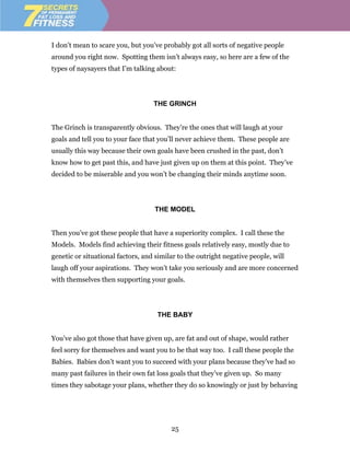 I don’t mean to scare you, but you’ve probably got all sorts of negative people
around you right now. Spotting them isn’t always easy, so here are a few of the
types of naysayers that I’m talking about:




                                   THE GRINCH


The Grinch is transparently obvious. They’re the ones that will laugh at your
goals and tell you to your face that you’ll never achieve them. These people are
usually this way because their own goals have been crushed in the past, don’t
know how to get past this, and have just given up on them at this point. They’ve
decided to be miserable and you won’t be changing their minds anytime soon.




                                   THE MODEL


Then you’ve got these people that have a superiority complex. I call these the
Models. Models find achieving their fitness goals relatively easy, mostly due to
genetic or situational factors, and similar to the outright negative people, will
laugh off your aspirations. They won’t take you seriously and are more concerned
with themselves then supporting your goals.




                                    THE BABY


You’ve also got those that have given up, are fat and out of shape, would rather
feel sorry for themselves and want you to be that way too. I call these people the
Babies. Babies don’t want you to succeed with your plans because they’ve had so
many past failures in their own fat loss goals that they’ve given up. So many
times they sabotage your plans, whether they do so knowingly or just by behaving




                                         25
 
