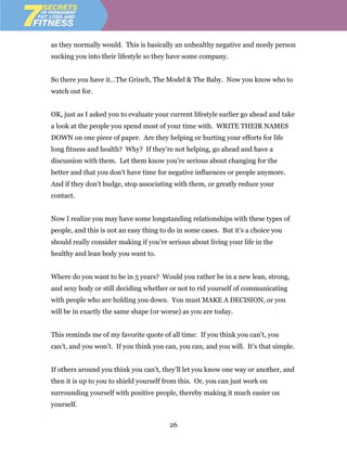 as they normally would. This is basically an unhealthy negative and needy person
sucking you into their lifestyle so they have some company.


So there you have it…The Grinch, The Model & The Baby. Now you know who to
watch out for.


OK, just as I asked you to evaluate your current lifestyle earlier go ahead and take
a look at the people you spend most of your time with. WRITE THEIR NAMES
DOWN on one piece of paper. Are they helping or hurting your efforts for life
long fitness and health? Why? If they’re not helping, go ahead and have a
discussion with them. Let them know you’re serious about changing for the
better and that you don’t have time for negative influences or people anymore.
And if they don’t budge, stop associating with them, or greatly reduce your
contact.


Now I realize you may have some longstanding relationships with these types of
people, and this is not an easy thing to do in some cases. But it’s a choice you
should really consider making if you’re serious about living your life in the
healthy and lean body you want to.


Where do you want to be in 5 years? Would you rather be in a new lean, strong,
and sexy body or still deciding whether or not to rid yourself of communicating
with people who are holding you down. You must MAKE A DECISION, or you
will be in exactly the same shape (or worse) as you are today.


This reminds me of my favorite quote of all time: If you think you can’t, you
can’t, and you won’t. If you think you can, you can, and you will. It’s that simple.


If others around you think you can’t, they’ll let you know one way or another, and
then it is up to you to shield yourself from this. Or, you can just work on
surrounding yourself with positive people, thereby making it much easier on
yourself.

                                         26
 