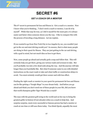 SECRET #6
                       GET A COACH OR A MENTOR


The 6th secret to permanent fat loss and fitness is: Get a coach or a mentor. Now
I know what you’re thinking…”I don’t need a coach or mentor, I can do it by
myself”. While that may be true, as I did it myself for the most part, it is always
easier and faster when someone shows you the way. I like to compare this with
the process of traveling a long distance. Let me explain.


If you wanted to go from New York City to Los Angeles by car, you wouldn’t just
get in the car and start driving would you? In essence, that is what many people
are doing in their quest for fitness. They are just getting in the car and driving,
with a goal in mind, but not much idea on how to get there.


Now, some people go ahead and actually grab a map and follow that. This will
certainly help you get there, giving you various roads and avenues to take. But
you’ll probably run into a few dead ends along the way. And the journey will take
longer than you’d probably like. But what if someone came to you with detailed
instructions on the exact roads to take and what traffic or construction delays to
avoid. You most certainly would get there sooner and with less effort.


Finding the right coach or mentor in your quest for permanent fat loss and fitness
can be like getting a “Google Maps” to your dream body. And before you go
ahead and think you don’t need one of these people in your life, did you know
that world champion golfer Tiger Woods has a coach?


The man with the greatest golf swing in the world and on his way to being the
greatest golfer in history (if not already) relies on a coach to help him. And
surprise surprise, most every successful or famous person has had a mentor or
coach at one time or still uses them today. You think Oprah, arguably the most



                                         27
 