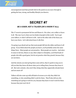 encouragement (and that periodic kick in the pants) as you move through to
getting the lean, strong, and healthy lifestyle you deserve.




                              SECRET #7
          BE A DOER, NOT A TALKER (OR A KNOW IT ALL)


The 7th secret to permanent fat loss and fitness is: Be a doer, not a talker or know
it all. The way I see it, there are two kinds of people in this world. You’ve got
your talkers, or what I call know it alls. And on the other side of the fence you
have your doers. Let’s talk about know it alls first.


I’m going to go ahead and say that most people fall into the talker and know it all
group. If you think about the people you know, you’ll probably notice the same
thing I have. Most people are not proactive. Most people are reactive. And when
it comes to fat loss, fitness or any other subject or discipline, you’ll find loads of
people who talk a good game, but do not practice what they preach, because they
are not doers.


And the minute you start giving them some advice, they’re quick to stop you to
tell you that they know all about what you’re telling them, because they know it
all. But wait a minute, why aren’t they doing what they apparently already know
and are aware of?


Talkers will also come up with all kinds of excuses as to why they didn’t do
something, or why something didn’t work for them. They’ll also tell you why
something isn’t going to work for you, because they know it won’t work for them
because they just won’t do it!




                                           29
 