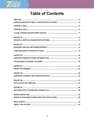 Table of Contents
PREFACE ....................................................................................................................................... 4
EXERCISE AND DIETS TODAY: A SAD STATE OF AFFAIRS!.................................................... 6

PERSON A: DAVE.......................................................................................................................... 8

PERSON B: JULIE ......................................................................................................................... 9

A LEAN, STRONG AND SEXY BODY AWAITS… ....................................................................... 11

SECRET #1 .................................................................................................................................. 13
CREATE A LIFESTYLE CHANGE WITH SYSTEMS ................................................................... 13

SECRET #2 .................................................................................................................................. 15
EXERCISE LESS, BUT WITH MORE INTENSITY ....................................................................... 15

A BIG DISCOVERY IN FASTER FAT LOSS ................................................................................ 18

SECRET #3 .................................................................................................................................. 19
FOCUS ON THE RIGHT FOODS, NUTRIENT RICH .................................................................... 19

THE BIG ISSUE: TOO MANY CALORIES.................................................................................... 20

SECRET #4 .................................................................................................................................. 22
KNOW THE NUMBERS................................................................................................................ 22

SECRET #5 .................................................................................................................................. 24
SURROUND YOURSELF WITH POSITIVE PEOPLE .................................................................. 24

SECRET #6 .................................................................................................................................. 27
GET A COACH OR A MENTOR ................................................................................................... 27

SECRET #7 .................................................................................................................................. 29
BE A DOER, NOT A TALKER (OR A KNOW IT ALL) .................................................................. 29

BONUS SECRET (#8) .................................................................................................................. 30
INVEST IN YOUR HEALTH NOW, DON’T PAY FOR IT LATER .................................................. 30

WHAT’S NEXT? ........................................................................................................................... 32
ABOUT THE AUTHOR................................................................................................................. 43




                                                                       3
 
