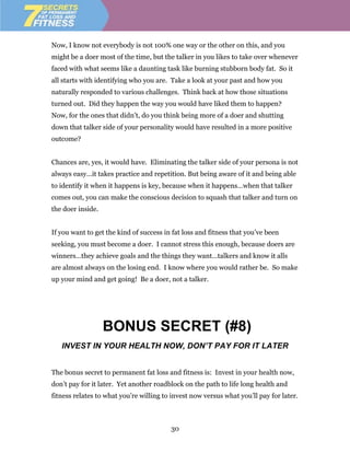 Now, I know not everybody is not 100% one way or the other on this, and you
might be a doer most of the time, but the talker in you likes to take over whenever
faced with what seems like a daunting task like burning stubborn body fat. So it
all starts with identifying who you are. Take a look at your past and how you
naturally responded to various challenges. Think back at how those situations
turned out. Did they happen the way you would have liked them to happen?
Now, for the ones that didn’t, do you think being more of a doer and shutting
down that talker side of your personality would have resulted in a more positive
outcome?


Chances are, yes, it would have. Eliminating the talker side of your persona is not
always easy…it takes practice and repetition. But being aware of it and being able
to identify it when it happens is key, because when it happens…when that talker
comes out, you can make the conscious decision to squash that talker and turn on
the doer inside.


If you want to get the kind of success in fat loss and fitness that you’ve been
seeking, you must become a doer. I cannot stress this enough, because doers are
winners…they achieve goals and the things they want…talkers and know it alls
are almost always on the losing end. I know where you would rather be. So make
up your mind and get going! Be a doer, not a talker.




                   BONUS SECRET (#8)
   INVEST IN YOUR HEALTH NOW, DON’T PAY FOR IT LATER


The bonus secret to permanent fat loss and fitness is: Invest in your health now,
don’t pay for it later. Yet another roadblock on the path to life long health and
fitness relates to what you’re willing to invest now versus what you’ll pay for later.



                                         30
 