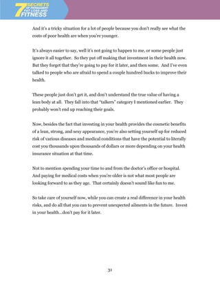 And it’s a tricky situation for a lot of people because you don’t really see what the
costs of poor health are when you’re younger.


It’s always easier to say, well it’s not going to happen to me, or some people just
ignore it all together. So they put off making that investment in their health now.
But they forget that they’re going to pay for it later, and then some. And I’ve even
talked to people who are afraid to spend a couple hundred bucks to improve their
health.


These people just don’t get it, and don’t understand the true value of having a
lean body at all. They fall into that “talkers” category I mentioned earlier. They
probably won’t end up reaching their goals.


Now, besides the fact that investing in your health provides the cosmetic benefits
of a lean, strong, and sexy appearance, you’re also setting yourself up for reduced
risk of various diseases and medical conditions that have the potential to literally
cost you thousands upon thousands of dollars or more depending on your health
insurance situation at that time.


Not to mention spending your time to and from the doctor’s office or hospital.
And paying for medical costs when you’re older is not what most people are
looking forward to as they age. That certainly doesn’t sound like fun to me.


So take care of yourself now, while you can create a real difference in your health
risks, and do all that you can to prevent unexpected ailments in the future. Invest
in your health…don’t pay for it later.




                                         31
 