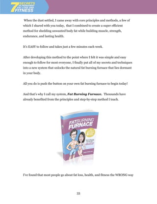 When the dust settled, I came away with core principles and methods, a few of
which I shared with you today, that I combined to create a super efficient
method for shedding unwanted body fat while building muscle, strength,
endurance, and lasting health.


It’s EASY to follow and takes just a few minutes each week.


After developing this method to the point where I felt it was simple and easy
enough to follow for most everyone, I finally put all of my secrets and techniques
into a new system that unlocks the natural fat burning furnace that lies dormant
in your body.


All you do is push the button on your own fat burning furnace to begin today!


And that’s why I call my system, Fat Burning Furnace. Thousands have
already benefited from the principles and step-by-step method I teach.




I've found that most people go about fat loss, health, and fitness the WRONG way




                                        33
 