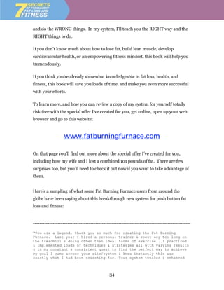 and do the WRONG things. In my system, I'll teach you the RIGHT way and the
RIGHT things to do.

If you don't know much about how to lose fat, build lean muscle, develop
cardiovascular health, or an empowering fitness mindset, this book will help you
tremendously.

If you think you're already somewhat knowledgeable in fat loss, health, and
fitness, this book will save you loads of time, and make you even more successful
with your efforts.

To learn more, and how you can review a copy of my system for yourself totally
risk-free with the special offer I’ve created for you, get online, open up your web
browser and go to this website:



                    www.fatburningfurnace.com

On that page you’ll find out more about the special offer I’ve created for you,
including how my wife and I lost a combined 101 pounds of fat. There are few
surprises too, but you’ll need to check it out now if you want to take advantage of
them.


Here’s a sampling of what some Fat Burning Furnace users from around the
globe have been saying about this breakthrough new system for push button fat
loss and fitness:


------------------------------------------------------------------------------------------------

"You are a legend, thank you so much for creating the Fat Burning
Furnace. Last year I hired a personal trainer & spent way too long on
the treadmill & doing other than ideal forms of exercise...I practiced
& implemented loads of techniques & strategies all with varying results
& in my constant & consistent quest to find the perfect way to achieve
my goal I came across your site/system & knew instantly this was
exactly what I had been searching for. Your system tweaked & enhanced



                                              34
 