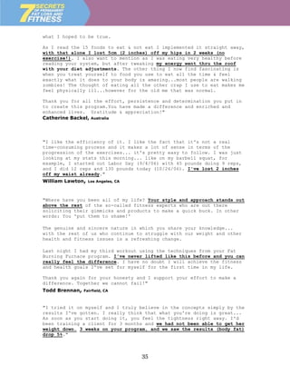 what I hoped to be true.

As I read the 15 foods to eat & not eat I implemented it straight away,
with that alone I lost 5cm (2 inches) off my hips in 2 weeks (no
exercise!). I also want to mention as I was eating very healthy before
reading your system, but after tweaking my energy went thru the roof
with your diet adjustments. The other thing I now find fascinating is
when you treat yourself to food you use to eat all the time & feel
exactly what it does to your body is amazing...most people are walking
zombies! The thought of eating all the other crap I use to eat makes me
feel physically ill...however for the old me that was normal.

Thank you for all the effort, persistence and determination you put in
to create this program.You have made a difference and enriched and
enhanced lives. Gratitude & appreciation!"
Catherine Backel, Australia




"I like the efficiency of it. I like the fact that it's not a real
time-consuming process and it makes a lot of sense in terms of the
progression of the exercises... it's pretty easy to follow. I was just
looking at my stats this morning... like on my barbell squat, for
example, I started out Labor Day (9/4/06) with 45 pounds doing 9 reps,
and I did 12 reps and 130 pounds today (10/26/06). I've lost 2 inches
off my waist already."
William Lawton,   Los Angeles, CA




"Where have you been all of my life? Your style and approach stands out
above the rest of the so-called fitness experts who are out there
soliciting their gimmicks and products to make a quick buck. In other
words: You 'put them to shame!'

The genuine and sincere nature in which you share your knowledge...
with the rest of us who continue to struggle with our weight and other
health and fitness issues is a refreshing change.

Last night I had my third workout using the techniques from your Fat
Burning Furnace program. I've never lifted like this before and you can
really feel the difference. I have no doubt I will achieve the fitness
and health goals I've set for myself for the first time in my life.

Thank you again for your honesty and I support your effort to make a
difference. Together we cannot fail!"
Todd Brennan,   Fairfield, CA



"I tried it on myself and I truly believe in the concepts simply by the
results I've gotten. I really think that what you're doing is great...
As soon as you start doing it, you feel the tightness right away. I'd
been training a client for 3 months and we had not been able to get her
weight down. 3 weeks on your program, and we saw the results (body fat)
drop 5%."



                                    35
 