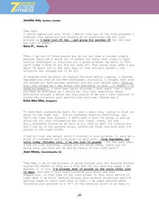 Janette Joly,   Quebec, Canada




"Hey Rob,
I really appreciate your stuff...Better than any of the five programs I
ordered. Your materials are helping me to accelerate the fat loss
process as I have lost 25 lbs...and going for another 25 fat lbs over
the next 10 weeks."
Gary P., Mobile, Al


"Rob, I am one of those people who do not put down a concept simply
because there are a whole lot of people out there that claim to have
various techniques or solutions for a given problem. My motto is "You
can't judge a book if you did not read it". That being said, when I was
about 24 years old it was very easy to lose and gain weight...the
situation has changed now (I am 32).

In keeping with my motto of reading the book before judging, I started
implementing some of the FBF techniques. Initially, I thought that once
you worked out hard enough, whatever you ate just melted away. Reading
your info showed me I was wrong. The testimony is that...IT WORKS....IT
FREAKING WORKS!!. I have seen gains although I must admit that I have
not been as dedicated as I should be. Your last newsletter about
motivation brought a whole new realization to me and I have resolved to
tackle the situation with warrior-like attitude. Thanks man."
Echu Abu-Obe, Singapore



"I have been researching diets for over 2 years now, trying to find out
which is the right one. I’m so confused, they’re conflicting, you
can’t eat like that forever. I don’t want a diet I’m going to end up
going off of. Your information was just clear, clean, cut and
dry...instantly struck me as this is it, this is what I’m looking for.
And I can go to the grocery store, afford the food, and know what I’m
eating is the right stuff.

I had   not lost any weight until I started on your program. It gave me a
boost   of confidence and principles to work with...from September 1st
until   today (October 1st), I’ve now lost 14 pounds. For the past year,
I had   not lost anything...thank you for being there, thank you for
doing   this, you have set me and my family on the right path."
Joan Shaw,   Charlottesville, VA




"Hey Rob, I am in the process of going through your Fat Burning Furnace
system and wanted to drop you a line and let you know how happy I am!
Believe it or not, I'm already down 10 pounds on the scale after just
13 days, and that's only from following your water and diet
suggestions. Is that type of fat loss normal in this short period of
time? Wow! I am still reading through your workout guidelines and I'm
getting ready to start next week on that. I am super excited about
following your program to a 'T'! If the exercise stuff is as easy to



                                    36
 