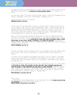 focused too much on the number of repetitions before rather than on the
quality of my workout. I started losing weight again as a result of
this.

By the way, when I started losing weight again I had not stopped eating
tacos, chalupas, tortillas, enchiladas, tamales, etc...

Thank you very much Mr. Poulos"
Rafael Larios, El Salvador



"I’m a mom of two and after having my second baby I knew it was going
to be tough to get back in my pre-pregnancy form. I had gained over 60
pounds during both pregnancies, and it took over a year to lose all of
the weight the first time, primarily by going on various diets and
using my elliptical machine 4 or 5 times per week. I decided after my
second baby that I would try another approach.

Rob, your Fat Burning Furnace program was so easy to understand and
follow, I couldn’t wait to get started. I lost those baby pounds faster
than with my first, and I started to look and feel stronger than I ever
have been in my life! After 6 months, I’m down 50 pounds and getting
ready to melt off that final 10! Thanks Rob for helping me find the way
and making it simple!"
Karen Haight,   Bay City, MI




"I was a healthy and fit person when I was younger, but just about each
year after I got into my twenties, I kept gaining a pound here and
there.

I tried a lot of exercise programs and diets, none of which I enjoyed
doing, and they didn’t do anything significant to my body. I was also
frustrated running endless hours on a treadmill each week with nothing
to show for it.

Your Fat Burning Furnace plan was like a godsend for me! In a few weeks
I started to drop the pounds of fat and got lean shapely muscle all
over my body. I was shocked at how fast it was working, and how little
time I spent at the gym. I encourage anyone who wants to get in their
best shape while spending very little time in the gym to give the Fat
Burning Furnace secrets a whirl! Thanks Rob."
Sue Kinney,   Farmington Hills, MI




"Hello Rob,
...Thanks for this opportunity. I am 58 years old and I have lost 26 kg
(57 pounds) from Oct 2005-June 2006..."
Zelna Swart, Bloemfontein, South Africa




                                     38
 