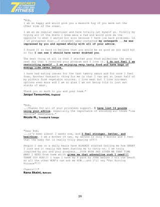 "Rob,
I am so happy and would give you a massive hug if you were not the
other side of the ocean.

I am an ex regular exerciser and have totally let myself go. Firstly by
trying all of the diets I knew were a fad and would give me the
opposite to what I wanted but also because I have low back problems. L4
/ L5 prolapsed disc...I straight away contacted my osteopath ...he was
impressed by you and agreed wholly with all of your advice.

I found it so hard to believe that you would be as good as you said but
so far I can see I should have never doubted you.

The best thing of all is that I started your food guidelines the very
next day that I received your program and I love it. I do not feel I am
restricting myself , I am enjoying very tasty food and have bags of
energy like never before.

I have had eating issues for the last twenty years and for once I feel
free. Another fantastic thing for me is that I can get at least half of
my protein from vegetable sources. I love meat but I love non-meat
options even more and I am so glad I am not being told to just eat
stacks of meat.

Thank you so much to you and your team.”
Jacqui Tansumiso, England



"Rob,
...Thanks for all of your priceless support. I have lost 16 pounds
using your advice, especially the importance of avoiding all those "low
calorie" sweeteners."
Nicole M., Trinidad & Tobago




"Dear Rob,
...it's been almost 2 weeks now, and I feel stronger, better, and
healthier. I am a mother of two, my second is only 9 months and I feel
that the baby fat is really truly wearing off!!

People I see on a daily basis have ALREADY started telling me how GREAT
I look and it really has been fueling me to carry on. I am truly
inspired by you and your progress...YOUR BOOK HAS GIVEN ME THAT TIME
AWAY I NEED from home which gives me that adrenaline rush I need!!!
THANK YOU ROB!!! I hope I have my 6 pack by JUNE before I hit the beach
so all the other MOM's can ask me HOW...and I'll say "Fat Burning
Furnace"!!!

Cheers!!!"
Rana Skaini,   Bahrain




                                  39
 