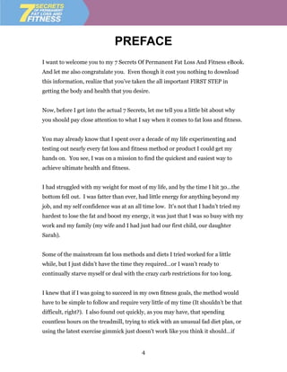 PREFACE
I want to welcome you to my 7 Secrets Of Permanent Fat Loss And Fitness eBook.
And let me also congratulate you. Even though it cost you nothing to download
this information, realize that you’ve taken the all important FIRST STEP in
getting the body and health that you desire.


Now, before I get into the actual 7 Secrets, let me tell you a little bit about why
you should pay close attention to what I say when it comes to fat loss and fitness.


You may already know that I spent over a decade of my life experimenting and
testing out nearly every fat loss and fitness method or product I could get my
hands on. You see, I was on a mission to find the quickest and easiest way to
achieve ultimate health and fitness.


I had struggled with my weight for most of my life, and by the time I hit 30…the
bottom fell out. I was fatter than ever, had little energy for anything beyond my
job, and my self confidence was at an all time low. It’s not that I hadn’t tried my
hardest to lose the fat and boost my energy, it was just that I was so busy with my
work and my family (my wife and I had just had our first child, our daughter
Sarah).


Some of the mainstream fat loss methods and diets I tried worked for a little
while, but I just didn’t have the time they required…or I wasn’t ready to
continually starve myself or deal with the crazy carb restrictions for too long.


I knew that if I was going to succeed in my own fitness goals, the method would
have to be simple to follow and require very little of my time (It shouldn’t be that
difficult, right?). I also found out quickly, as you may have, that spending
countless hours on the treadmill, trying to stick with an unusual fad diet plan, or
using the latest exercise gimmick just doesn’t work like you think it should…if


                                          4
 