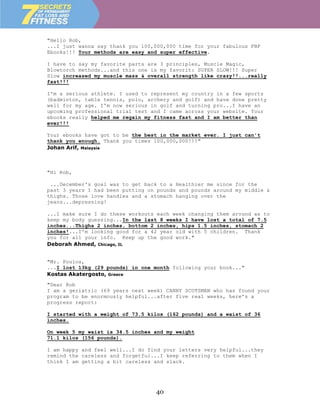 "Hello Rob,
...I just wanna say thank you 100,000,000 time for your fabulous FBF
Ebooks!!! Your methods are easy and super effective.

I have to say my favorite parts are 3 principles, Muscle Magic,
Blowtorch methods...and this one is my favorit: SUPER SLOW!!! Super
Slow increased my muscle mass & overall strength like crazy!!...really
fast!!!

I'm a serious athlete. I used to represent my country in a few sports
(badminton, table tennis, polo, archery and golf) and have done pretty
well for my age. I'm now serious in golf and turning pro...I have an
upcoming professional trial test and I came across your website. Your
ebooks really helped me regain my fitness fast and I am better than
ever!!!

Your ebooks have got to be the best in the market ever. I just can't
thank you enough. Thank you times 100,000,000!!!"
Johan Arif, Malaysia



"Hi Rob,

 ...December's goal was to get back to a Healthier me since for the
past 3 years I had been putting on pounds and pounds around my middle &
thighs. Those love handles and a stomach hanging over the
jeans...depressing!

...I make sure I do these workouts each week changing them around as to
keep my body guessing...In the last 8 weeks I have lost a total of 7.5
inches...Thighs 2 inches, bottom 2 inches, hips 1.5 inches, stomach 2
inches!...I'm looking good for a 42 year old with 5 children. Thank
you for all your info. Keep up the good work."
Deborah Ahmed, Chicago, IL


"Mr. Poulos,
...I lost 13kg (29 pounds) in one month following your book..."
Kostas Akatergosto, Greece
"Dear Rob
I am a geriatric (69 years next week) CANNY SCOTSMAN who has found your
program to be enormously helpful...after five real weeks, here's a
progress report:

I started with a weight of 73.5 kilos (162 pounds) and a waist of 36
inches.

On week 5 my waist is 34.5 inches and my weight
71.1 kilos (156 pounds).

I am happy and feel well...I do find your letters very helpful...they
remind the careless and forgetful...I keep referring to them when I
think I am getting a bit careless and slack.




                                  40
 